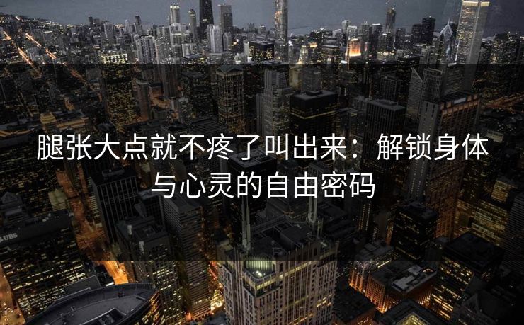 腿张大点就不疼了叫出来：解锁身体与心灵的自由密码