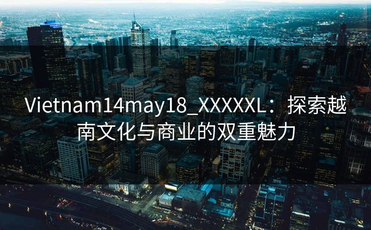 Vietnam14may18_XXXXXL：探索越南文化与商业的双重魅力
