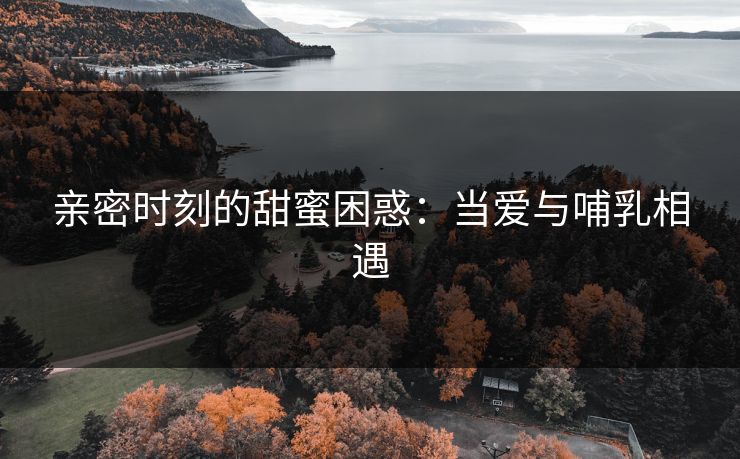亲密时刻的甜蜜困惑：当爱与哺乳相遇