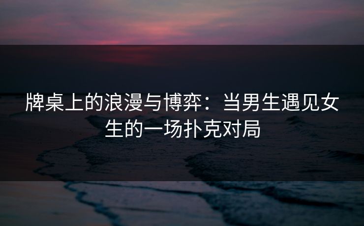 牌桌上的浪漫与博弈：当男生遇见女生的一场扑克对局