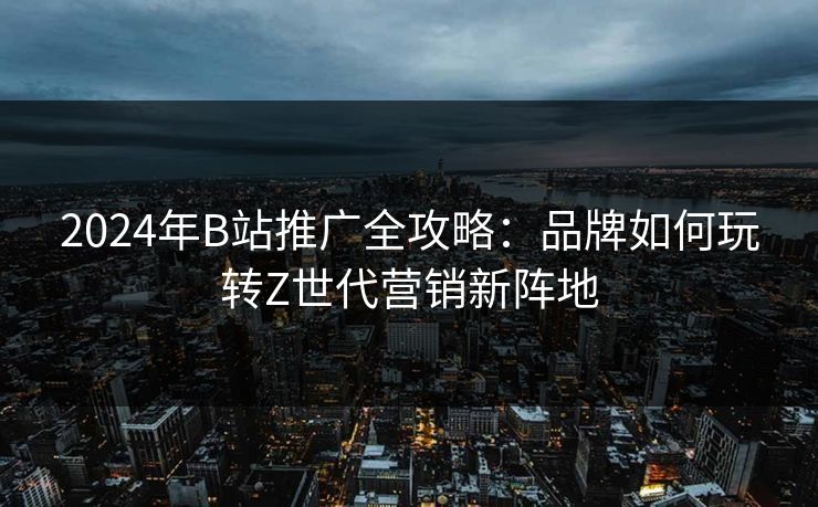 2024年B站推广全攻略：品牌如何玩转Z世代营销新阵地