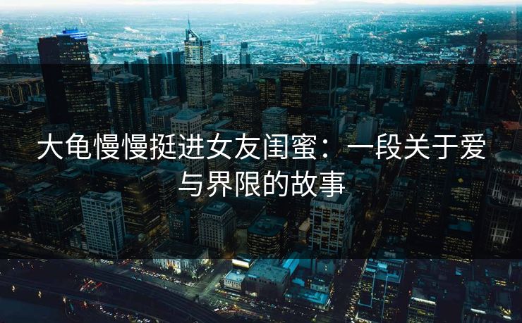 大龟慢慢挺进女友闺蜜：一段关于爱与界限的故事