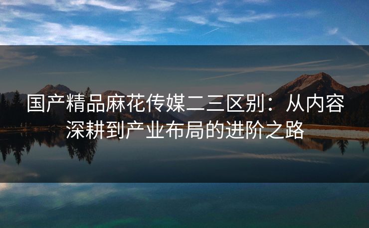 国产精品麻花传媒二三区别：从内容深耕到产业布局的进阶之路
