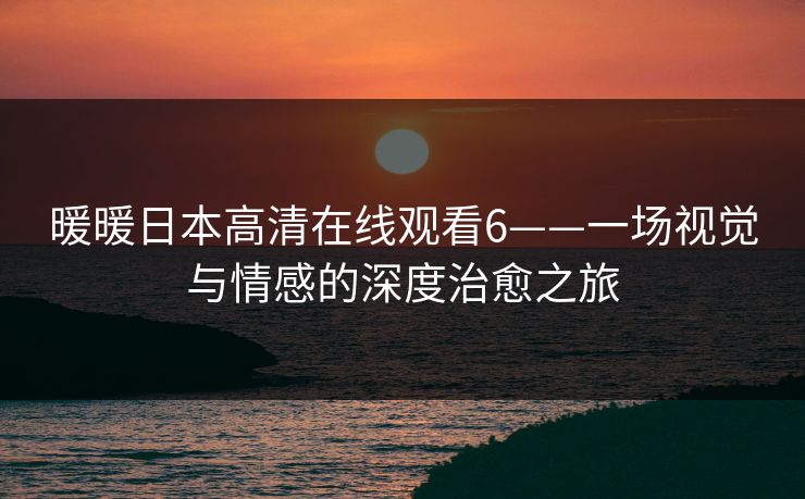 暖暖日本高清在线观看6——一场视觉与情感的深度治愈之旅